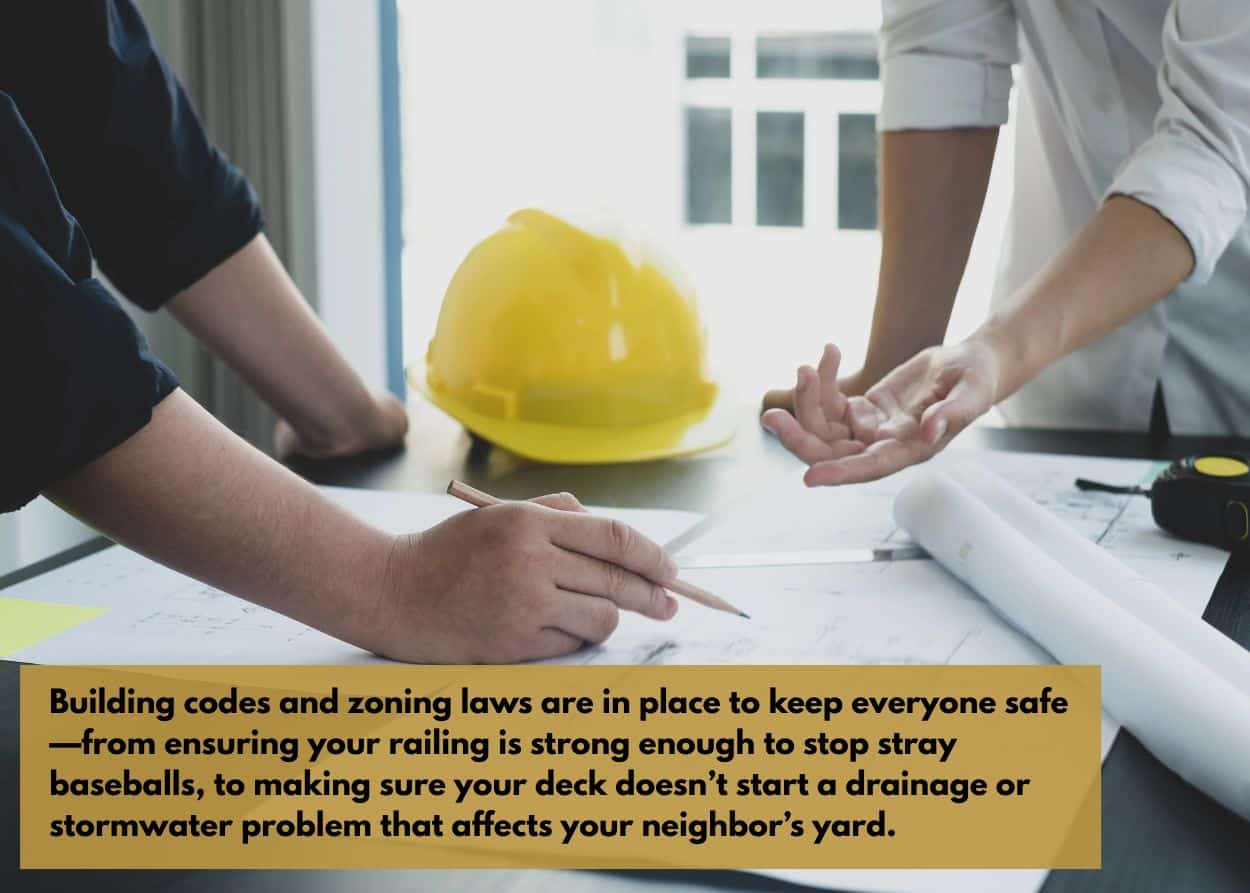 Building codes and zoning laws are in place to keep everyone safe—from ensuring your railing is strong enough to stop stray baseballs, to making sure your deck doesn’t start a drainage or stormwater problem that affects your neighbor’s yard.